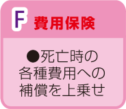 F.費用保険 死亡時の各種費用への保障を上乗せ